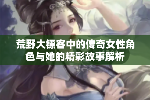荒野大镖客中的传奇女性角色与她的精彩故事解析