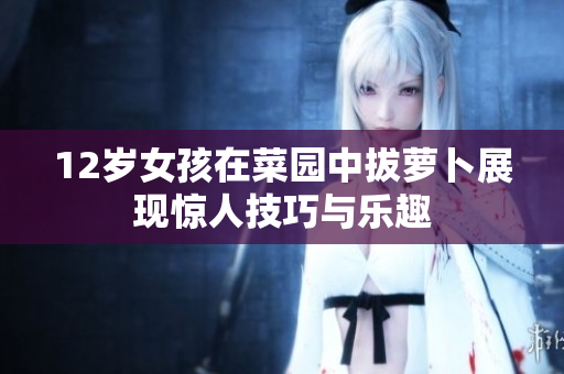 12岁女孩在菜园中拔萝卜展现惊人技巧与乐趣