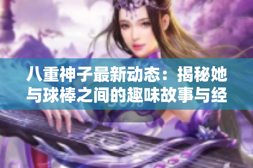 八重神子最新动态：揭秘她与球棒之间的趣味故事与经历