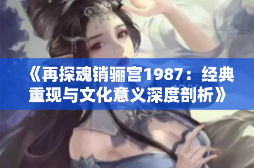 《再探魂销骊宫1987：经典重现与文化意义深度剖析》