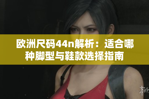 欧洲尺码44n解析：适合哪种脚型与鞋款选择指南