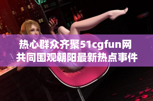 热心群众齐聚51cgfun网 共同围观朝阳最新热点事件