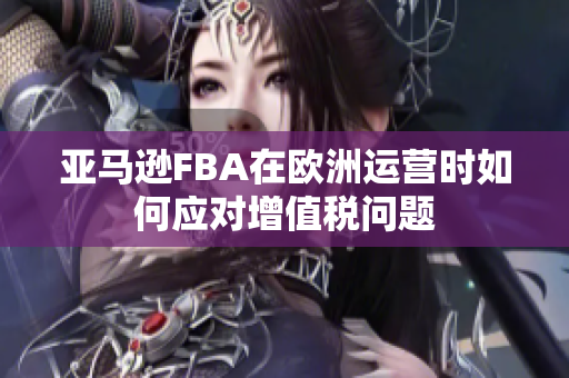亚马逊FBA在欧洲运营时如何应对增值税问题