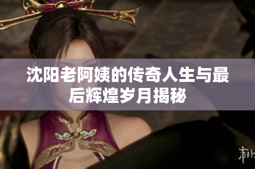 沈阳老阿姨的传奇人生与最后辉煌岁月揭秘