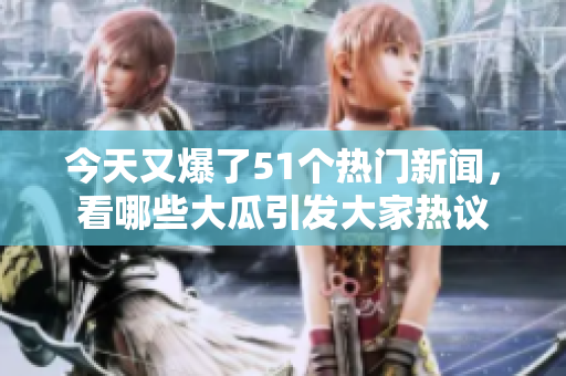 今天又爆了51个热门新闻，看哪些大瓜引发大家热议