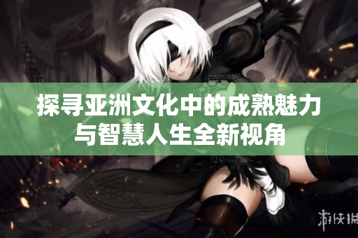 探寻亚洲文化中的成熟魅力与智慧人生全新视角