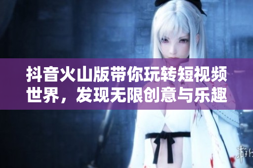 抖音火山版带你玩转短视频世界，发现无限创意与乐趣