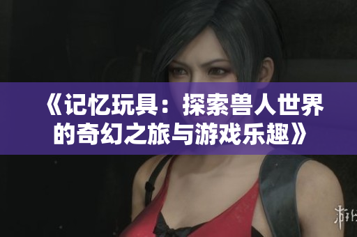 《记忆玩具：探索兽人世界的奇幻之旅与游戏乐趣》