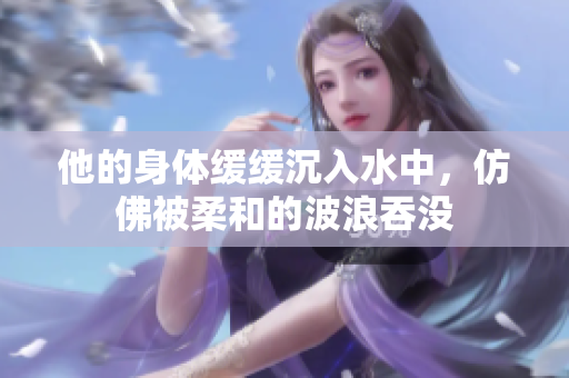 他的身体缓缓沉入水中，仿佛被柔和的波浪吞没