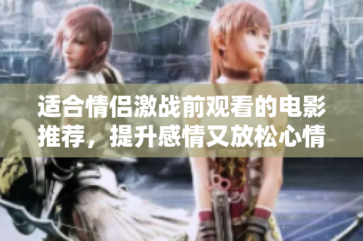 适合情侣激战前观看的电影推荐，提升感情又放松心情