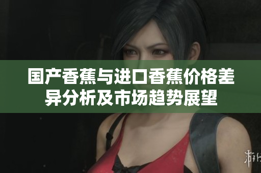国产香蕉与进口香蕉价格差异分析及市场趋势展望