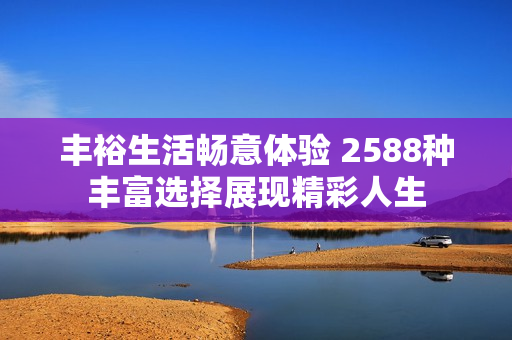 丰裕生活畅意体验 2588种丰富选择展现精彩人生
