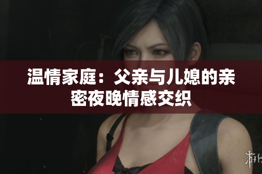 温情家庭：父亲与儿媳的亲密夜晚情感交织