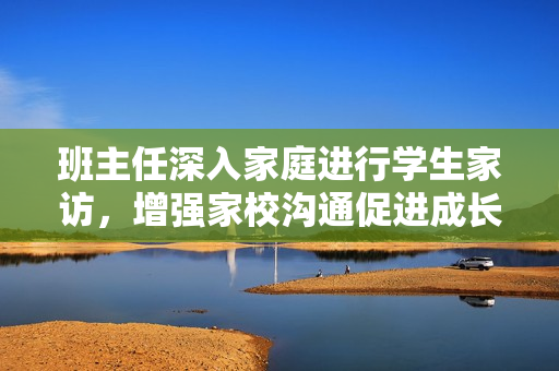 班主任深入家庭进行学生家访，增强家校沟通促进成长