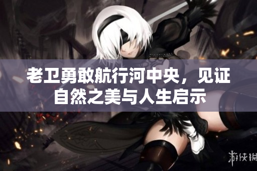 老卫勇敢航行河中央，见证自然之美与人生启示