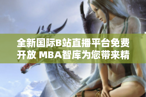 全新国际B站直播平台免费开放 MBA智库为您带来精彩内容