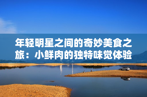 年轻明星之间的奇妙美食之旅：小鲜肉的独特味觉体验
