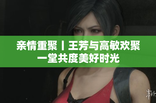 亲情重聚丨王芳与高敏欢聚一堂共度美好时光
