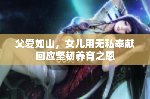 父爱如山，女儿用无私奉献回应坚韧养育之恩