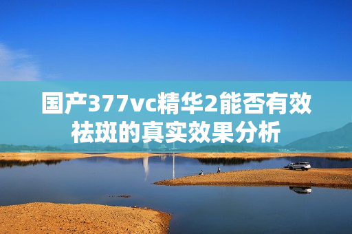 国产377vc精华2能否有效祛斑的真实效果分析
