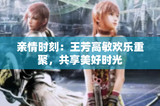 亲情时刻：王芳高敏欢乐重聚，共享美好时光