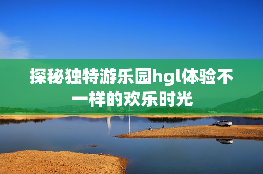 探秘独特游乐园hgl体验不一样的欢乐时光