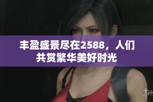 丰盈盛景尽在2588，人们共赏繁华美好时光