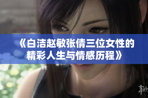 《白洁赵敏张倩三位女性的精彩人生与情感历程》