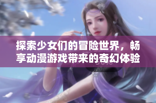 探索少女们的冒险世界，畅享动漫游戏带来的奇幻体验