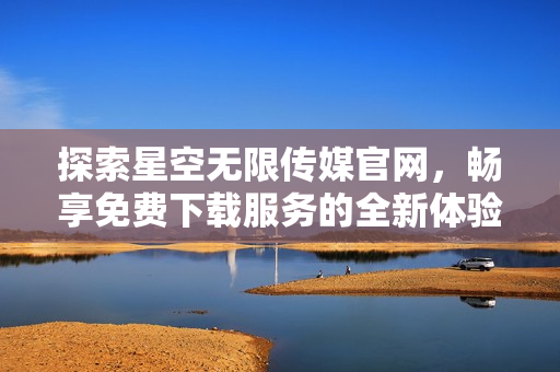 探索星空无限传媒官网，畅享免费下载服务的全新体验