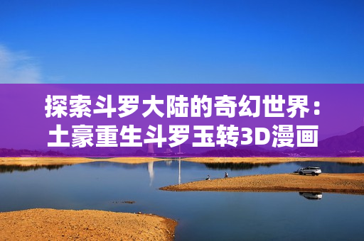 探索斗罗大陆的奇幻世界：土豪重生斗罗玉转3D漫画尽情阅读