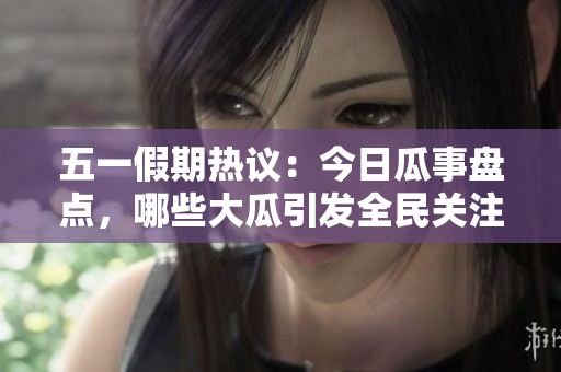 五一假期热议：今日瓜事盘点，哪些大瓜引发全民关注