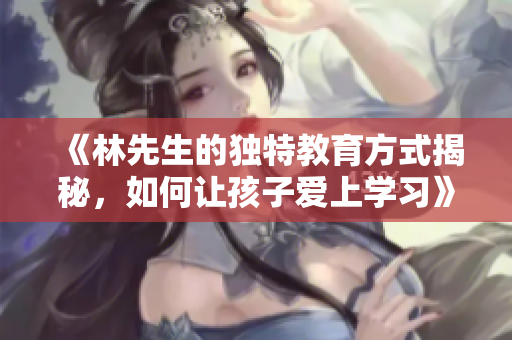 《林先生的独特教育方式揭秘，如何让孩子爱上学习》