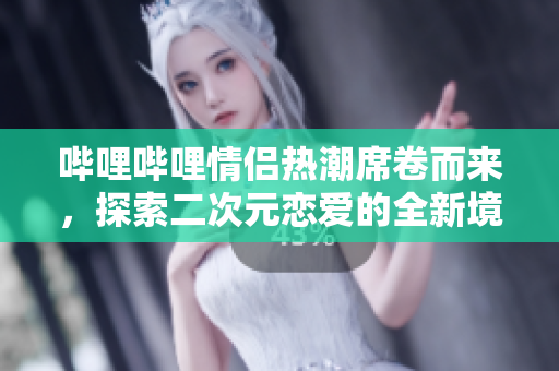 哔哩哔哩情侣热潮席卷而来，探索二次元恋爱的全新境界