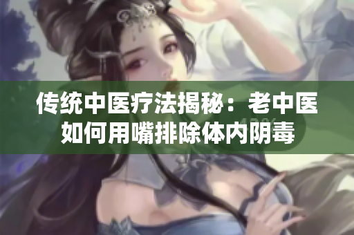 传统中医疗法揭秘：老中医如何用嘴排除体内阴毒