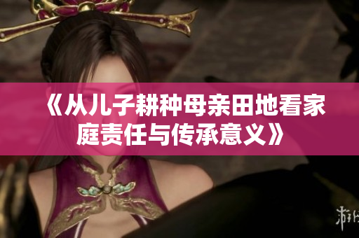 《从儿子耕种母亲田地看家庭责任与传承意义》