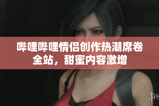 哔哩哔哩情侣创作热潮席卷全站，甜蜜内容激增