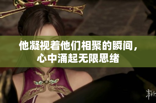 他凝视着他们相聚的瞬间，心中涌起无限思绪
