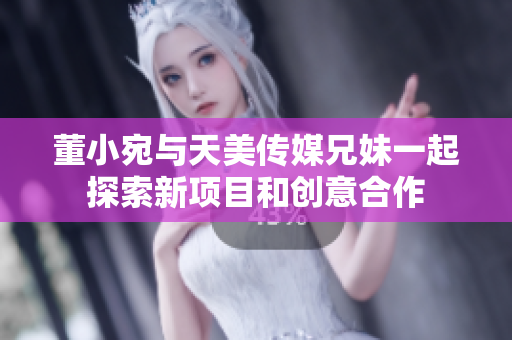 董小宛与天美传媒兄妹一起探索新项目和创意合作