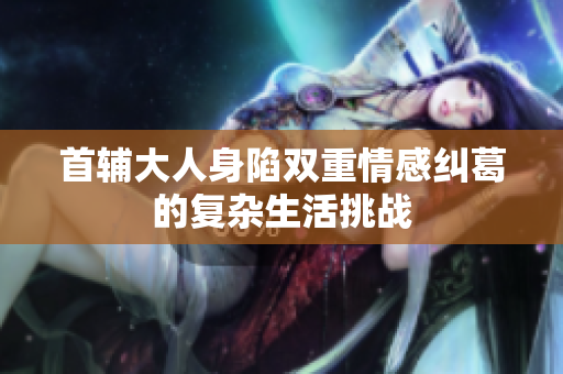 首辅大人身陷双重情感纠葛的复杂生活挑战