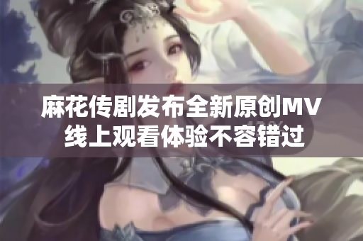 麻花传剧发布全新原创MV 线上观看体验不容错过