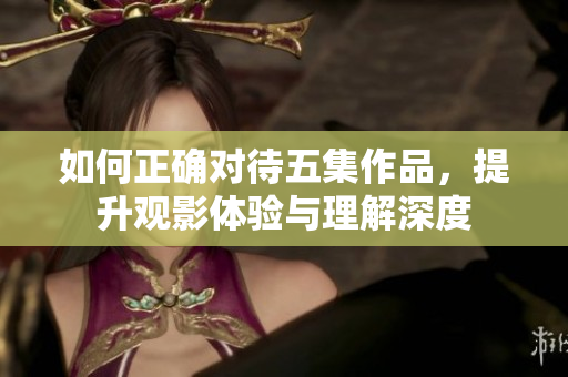 如何正确对待五集作品，提升观影体验与理解深度