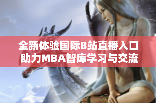 全新体验国际B站直播入口 助力MBA智库学习与交流