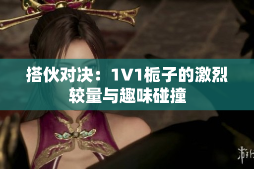 搭伙对决：1V1栀子的激烈较量与趣味碰撞
