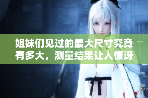 姐妹们见过的最大尺寸究竟有多大，测量结果让人惊讶