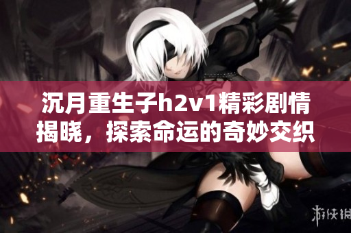 沉月重生子h2v1精彩剧情揭晓，探索命运的奇妙交织