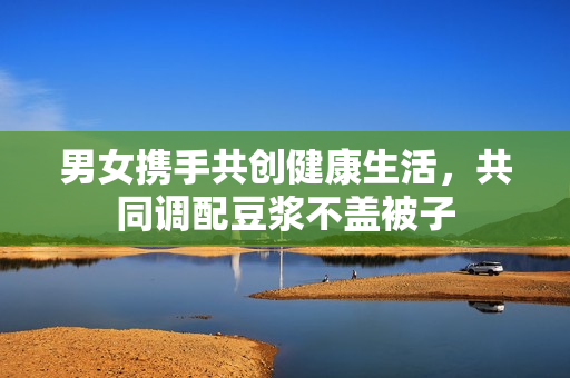 男女携手共创健康生活，共同调配豆浆不盖被子