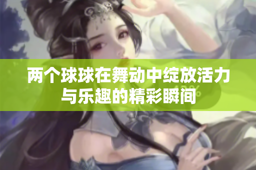 两个球球在舞动中绽放活力与乐趣的精彩瞬间