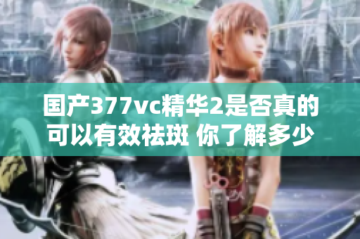 国产377vc精华2是否真的可以有效祛斑 你了解多少