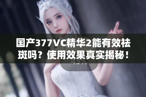 国产377VC精华2能有效祛斑吗？使用效果真实揭秘！
